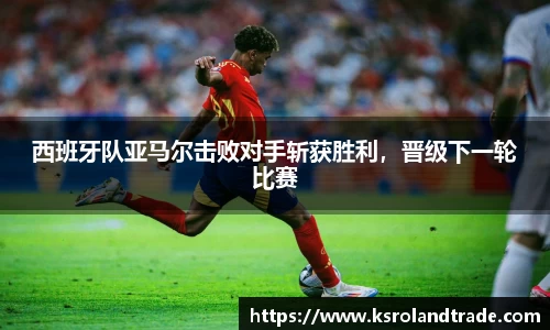 西班牙队亚马尔击败对手斩获胜利，晋级下一轮比赛