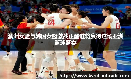 澳洲女篮与韩国女篮激战正酣谁将赢得这场亚洲篮球盛宴